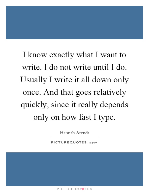 I know exactly what I want to write. I do not write until I do. Usually I write it all down only once. And that goes relatively quickly, since it really depends only on how fast I type Picture Quote #1