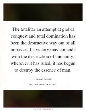 The totalitarian attempt at global conquest and total domination has been the destructive way out of all impasses. Its victory may coincide with the destruction of humanity; wherever it has ruled, it has begun to destroy the essence of man Picture Quote #1