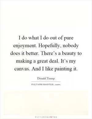 I do what I do out of pure enjoyment. Hopefully, nobody does it better. There’s a beauty to making a great deal. It’s my canvas. And I like painting it Picture Quote #1