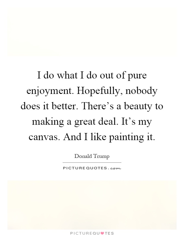 I do what I do out of pure enjoyment. Hopefully, nobody does it better. There's a beauty to making a great deal. It's my canvas. And I like painting it Picture Quote #1