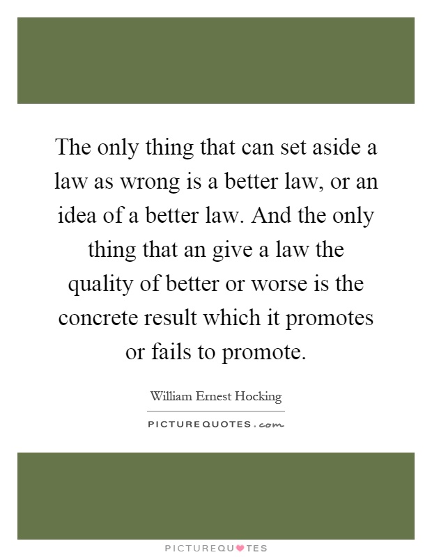 The only thing that can set aside a law as wrong is a better law, or an idea of a better law. And the only thing that an give a law the quality of better or worse is the concrete result which it promotes or fails to promote Picture Quote #1