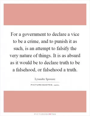 For a government to declare a vice to be a crime, and to punish it as such, is an attempt to falsify the very nature of things. It is as absurd as it would be to declare truth to be a falsehood, or falsehood a truth Picture Quote #1