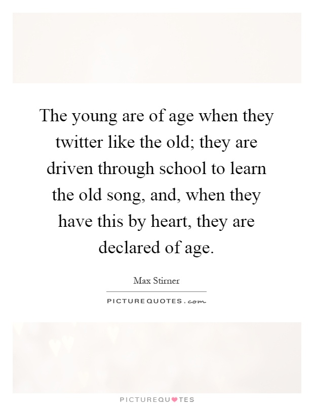 The young are of age when they twitter like the old; they are driven through school to learn the old song, and, when they have this by heart, they are declared of age Picture Quote #1
