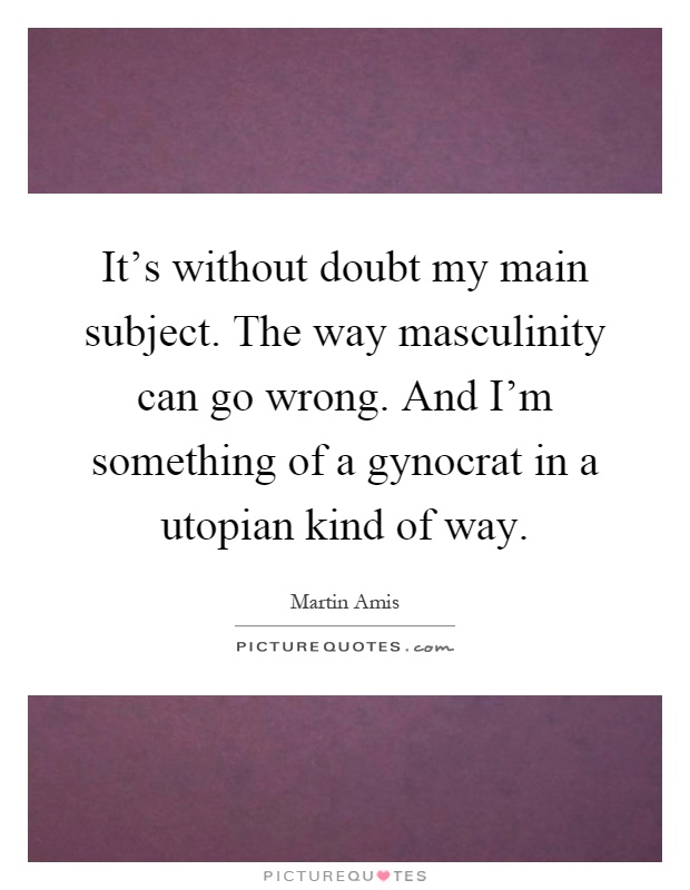 It's without doubt my main subject. The way masculinity can go wrong. And I'm something of a gynocrat in a utopian kind of way Picture Quote #1