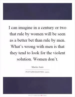 I can imagine in a century or two that rule by women will be seen as a better bet than rule by men. What’s wrong with men is that they tend to look for the violent solution. Women don’t Picture Quote #1