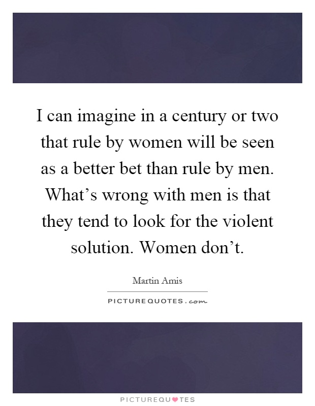 I can imagine in a century or two that rule by women will be seen as a better bet than rule by men. What's wrong with men is that they tend to look for the violent solution. Women don't Picture Quote #1
