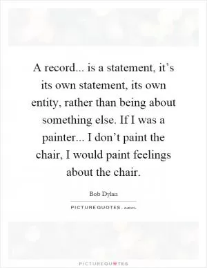 A record... is a statement, it’s its own statement, its own entity, rather than being about something else. If I was a painter... I don’t paint the chair, I would paint feelings about the chair Picture Quote #1
