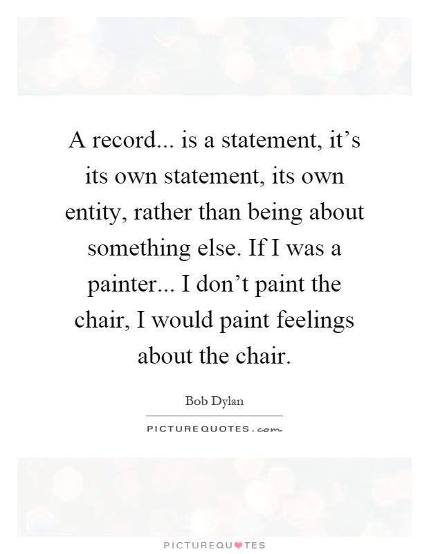A record... is a statement, it's its own statement, its own entity, rather than being about something else. If I was a painter... I don't paint the chair, I would paint feelings about the chair Picture Quote #1