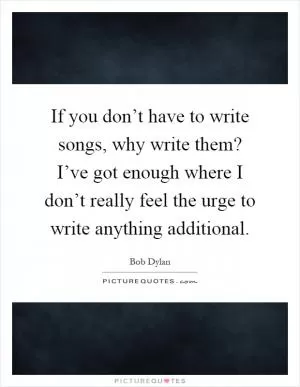 If you don’t have to write songs, why write them? I’ve got enough where I don’t really feel the urge to write anything additional Picture Quote #1