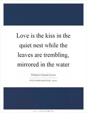 Love is the kiss in the quiet nest while the leaves are trembling, mirrored in the water Picture Quote #1