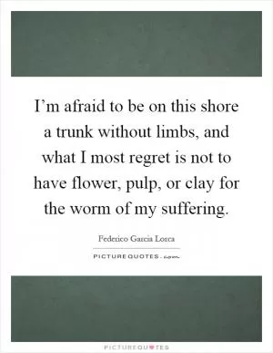 I’m afraid to be on this shore a trunk without limbs, and what I most regret is not to have flower, pulp, or clay for the worm of my suffering Picture Quote #1