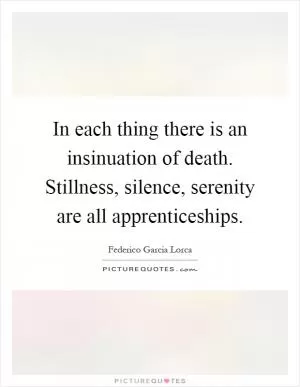 In each thing there is an insinuation of death. Stillness, silence, serenity are all apprenticeships Picture Quote #1