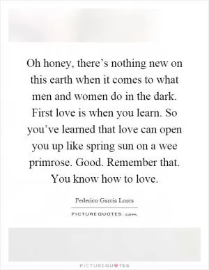 Oh honey, there’s nothing new on this earth when it comes to what men and women do in the dark. First love is when you learn. So you’ve learned that love can open you up like spring sun on a wee primrose. Good. Remember that. You know how to love Picture Quote #1