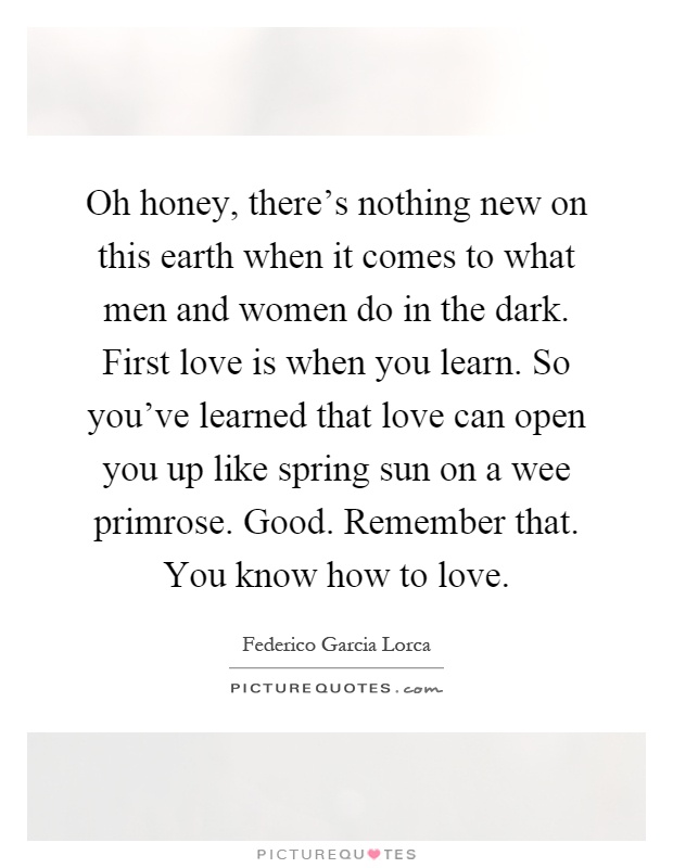 Oh honey, there's nothing new on this earth when it comes to what men and women do in the dark. First love is when you learn. So you've learned that love can open you up like spring sun on a wee primrose. Good. Remember that. You know how to love Picture Quote #1