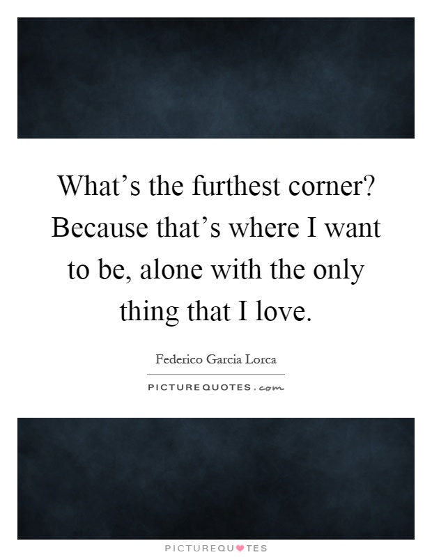 What's the furthest corner? Because that's where I want to be, alone with the only thing that I love Picture Quote #1
