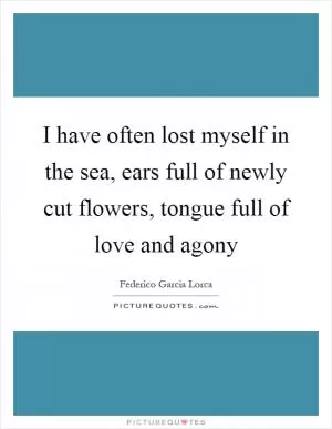 I have often lost myself in the sea, ears full of newly cut flowers, tongue full of love and agony Picture Quote #1
