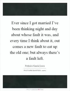 Ever since I got married I’ve been thinking night and day about whose fault it was, and every time I think about it, out comes a new fault to eat up the old one; but always there’s a fault left Picture Quote #1