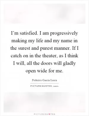 I’m satisfied. I am progressively making my life and my name in the surest and purest manner. If I catch on in the theater, as I think I will, all the doors will gladly open wide for me Picture Quote #1