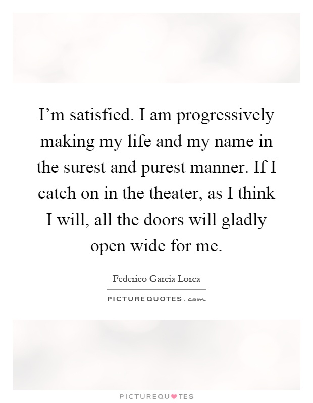 I'm satisfied. I am progressively making my life and my name in the surest and purest manner. If I catch on in the theater, as I think I will, all the doors will gladly open wide for me Picture Quote #1