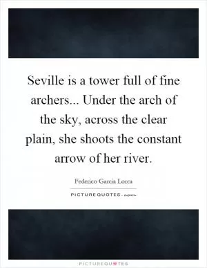 Seville is a tower full of fine archers... Under the arch of the sky, across the clear plain, she shoots the constant arrow of her river Picture Quote #1