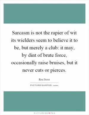 Sarcasm is not the rapier of wit its wielders seem to believe it to be, but merely a club: it may, by dint of brute force, occasionally raise bruises, but it never cuts or pierces Picture Quote #1