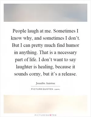 People laugh at me. Sometimes I know why, and sometimes I don’t. But I can pretty much find humor in anything. That is a necessary part of life. I don’t want to say laughter is healing, because it sounds corny, but it’s a release Picture Quote #1