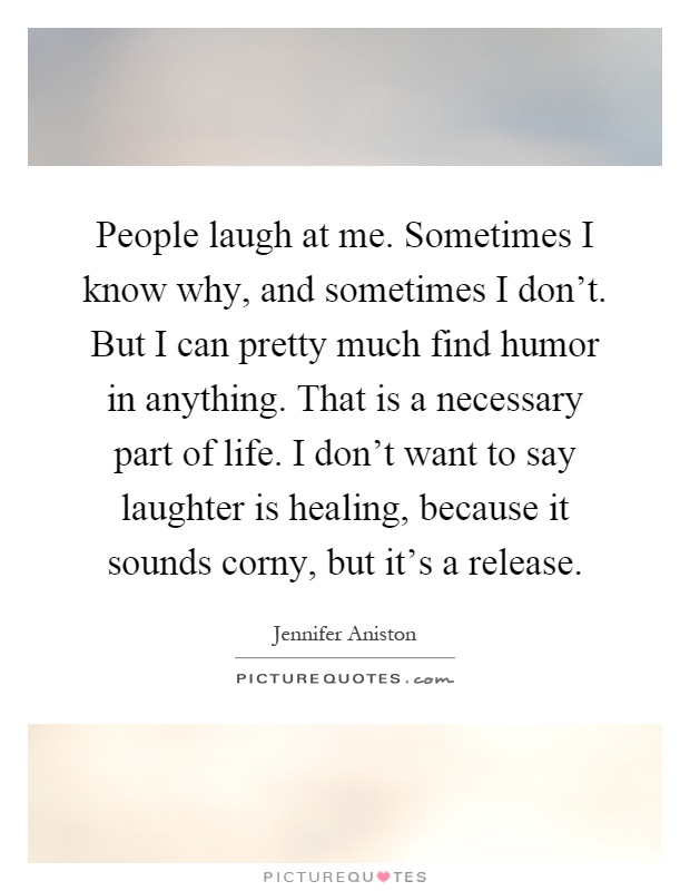 People laugh at me. Sometimes I know why, and sometimes I don't. But I can pretty much find humor in anything. That is a necessary part of life. I don't want to say laughter is healing, because it sounds corny, but it's a release Picture Quote #1