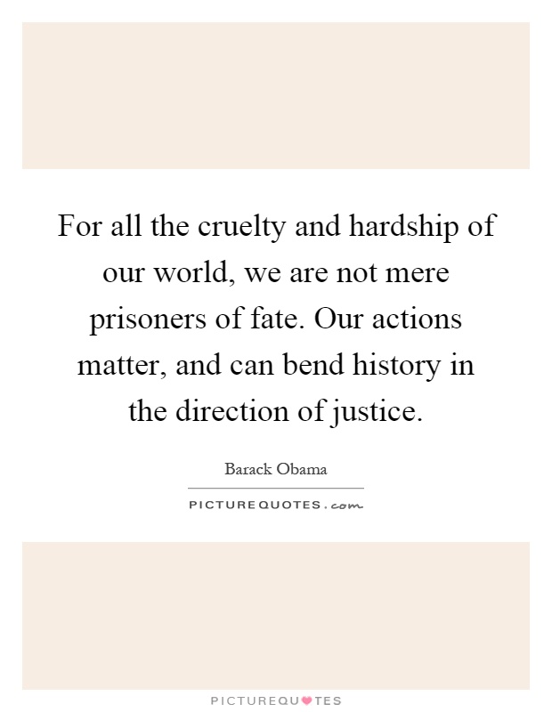For all the cruelty and hardship of our world, we are not mere prisoners of fate. Our actions matter, and can bend history in the direction of justice Picture Quote #1