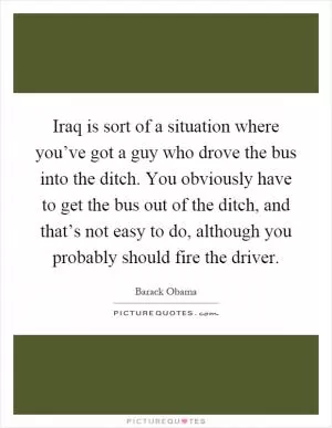 Iraq is sort of a situation where you’ve got a guy who drove the bus into the ditch. You obviously have to get the bus out of the ditch, and that’s not easy to do, although you probably should fire the driver Picture Quote #1