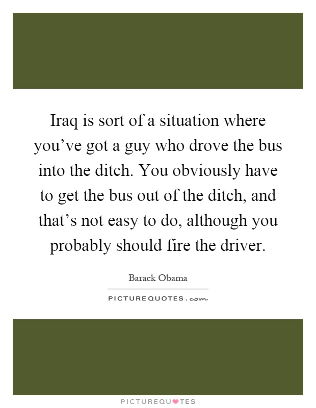 Iraq is sort of a situation where you've got a guy who drove the bus into the ditch. You obviously have to get the bus out of the ditch, and that's not easy to do, although you probably should fire the driver Picture Quote #1