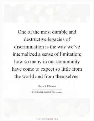 One of the most durable and destructive legacies of discrimination is the way we’ve internalized a sense of limitation; how so many in our community have come to expect so little from the world and from themselves Picture Quote #1