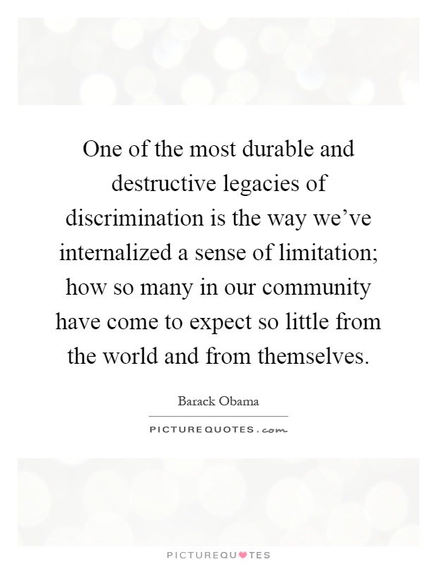 One of the most durable and destructive legacies of discrimination is the way we've internalized a sense of limitation; how so many in our community have come to expect so little from the world and from themselves Picture Quote #1