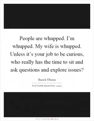 People are whupped. I’m whupped. My wife is whupped. Unless it’s your job to be curious, who really has the time to sit and ask questions and explore issues? Picture Quote #1