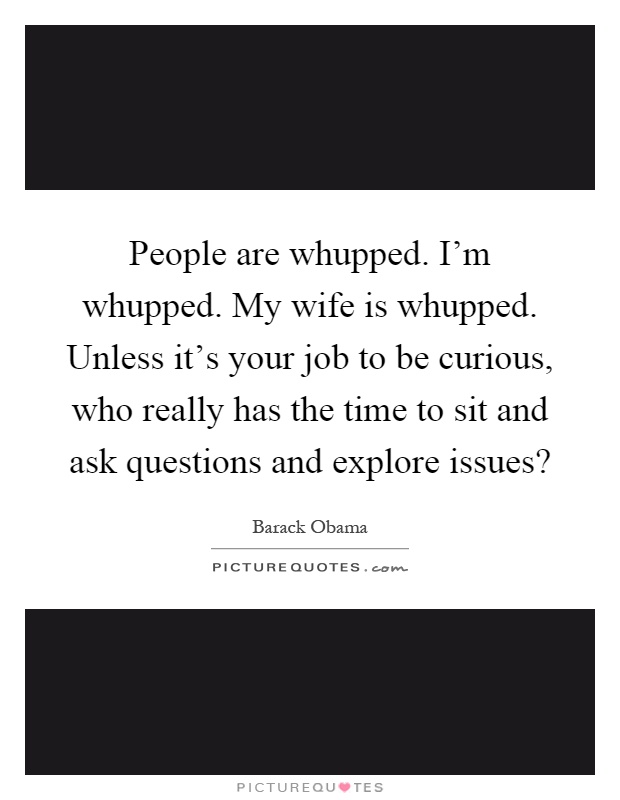 People are whupped. I'm whupped. My wife is whupped. Unless it's your job to be curious, who really has the time to sit and ask questions and explore issues? Picture Quote #1