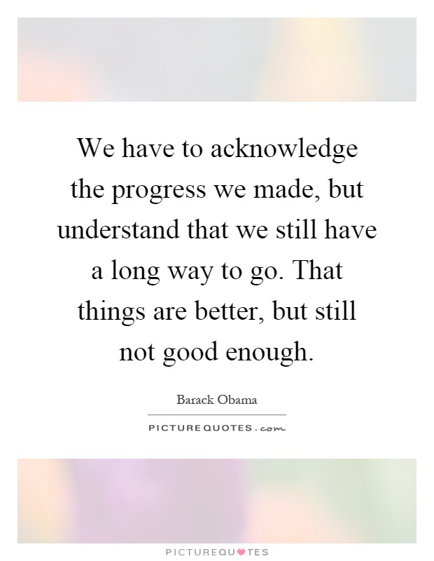 We have to acknowledge the progress we made, but understand that we still have a long way to go. That things are better, but still not good enough Picture Quote #1