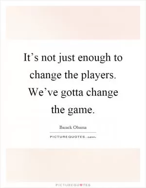 It’s not just enough to change the players. We’ve gotta change the game Picture Quote #1