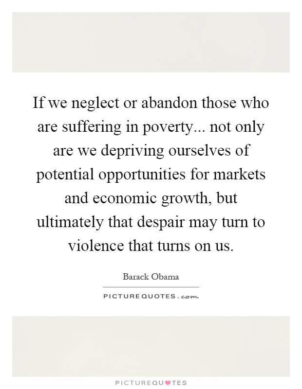 If we neglect or abandon those who are suffering in poverty... not only are we depriving ourselves of potential opportunities for markets and economic growth, but ultimately that despair may turn to violence that turns on us Picture Quote #1