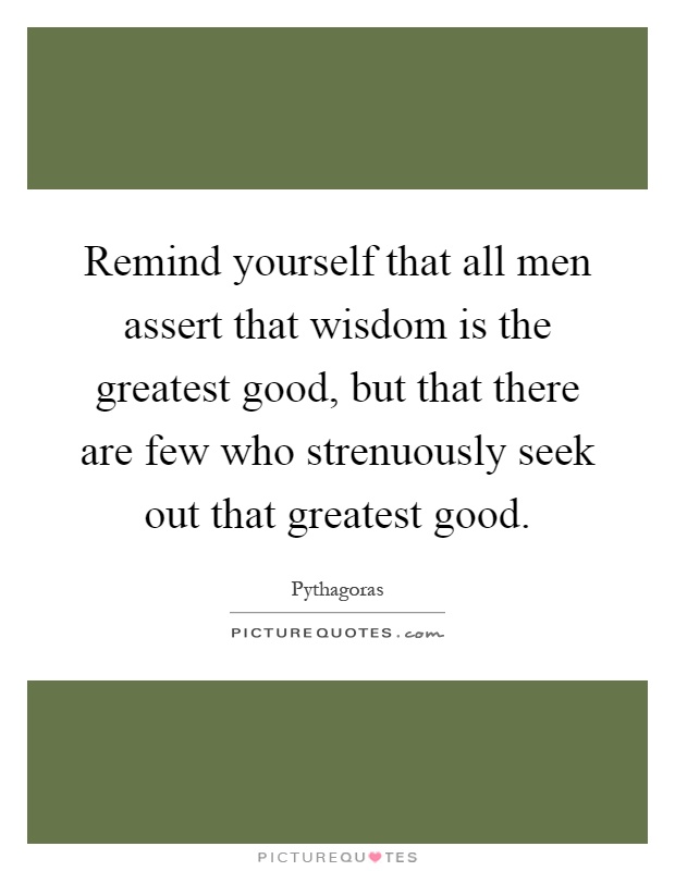 Remind yourself that all men assert that wisdom is the greatest good, but that there are few who strenuously seek out that greatest good Picture Quote #1