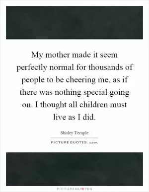 My mother made it seem perfectly normal for thousands of people to be cheering me, as if there was nothing special going on. I thought all children must live as I did Picture Quote #1