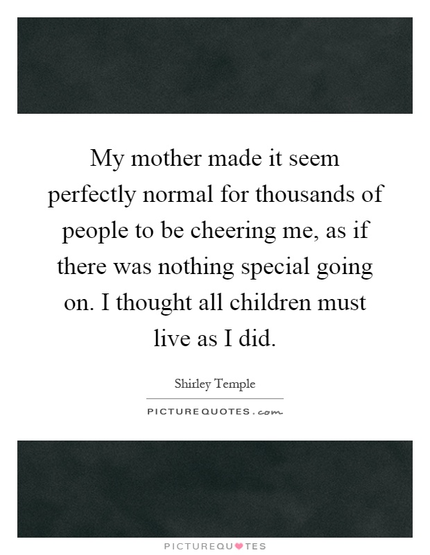 My mother made it seem perfectly normal for thousands of people to be cheering me, as if there was nothing special going on. I thought all children must live as I did Picture Quote #1