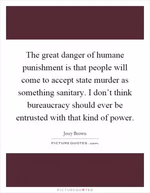The great danger of humane punishment is that people will come to accept state murder as something sanitary. I don’t think bureaucracy should ever be entrusted with that kind of power Picture Quote #1