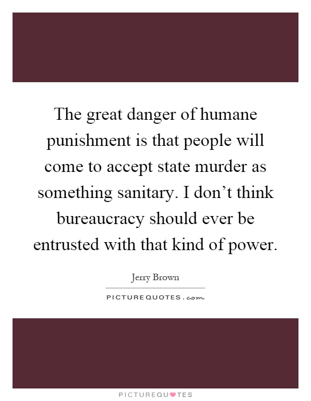 The great danger of humane punishment is that people will come to accept state murder as something sanitary. I don't think bureaucracy should ever be entrusted with that kind of power Picture Quote #1