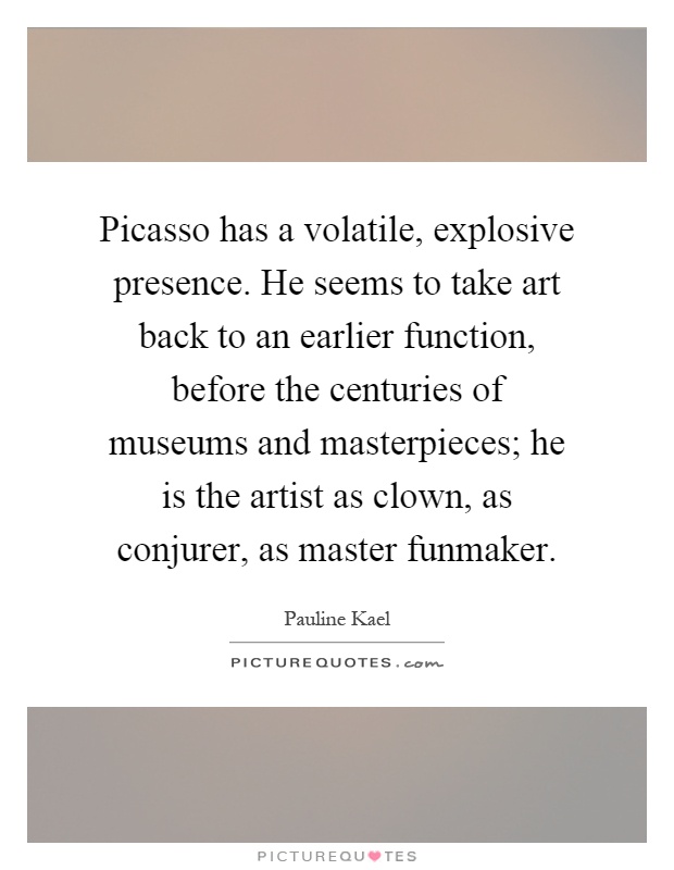 Picasso has a volatile, explosive presence. He seems to take art back to an earlier function, before the centuries of museums and masterpieces; he is the artist as clown, as conjurer, as master funmaker Picture Quote #1