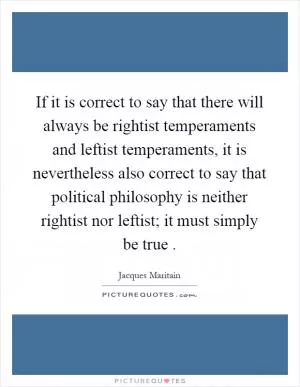 If it is correct to say that there will always be rightist temperaments and leftist temperaments, it is nevertheless also correct to say that political philosophy is neither rightist nor leftist; it must simply be true Picture Quote #1