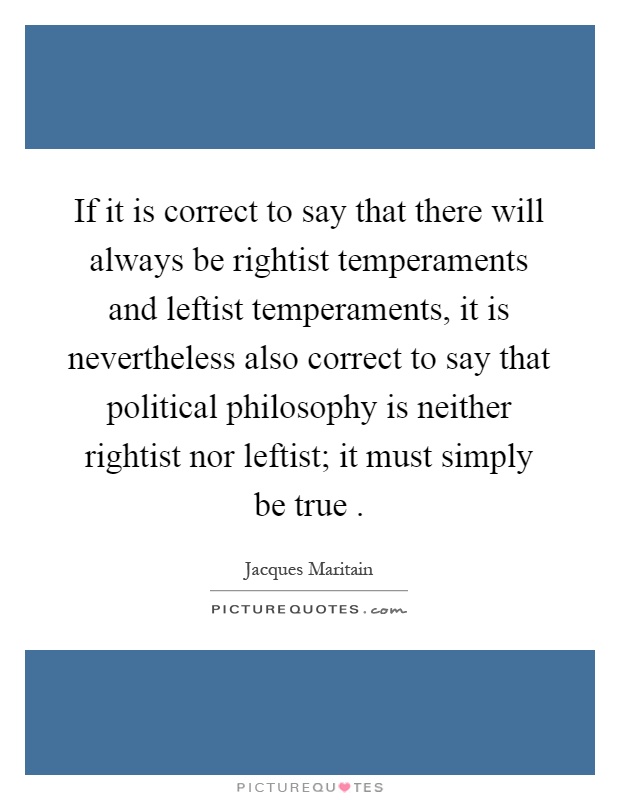 If it is correct to say that there will always be rightist temperaments and leftist temperaments, it is nevertheless also correct to say that political philosophy is neither rightist nor leftist; it must simply be true Picture Quote #1