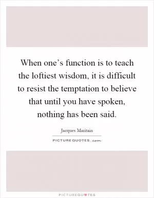 When one’s function is to teach the loftiest wisdom, it is difficult to resist the temptation to believe that until you have spoken, nothing has been said Picture Quote #1