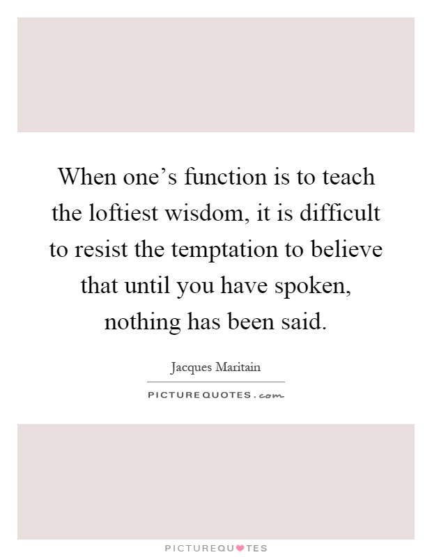 When one's function is to teach the loftiest wisdom, it is difficult to resist the temptation to believe that until you have spoken, nothing has been said Picture Quote #1