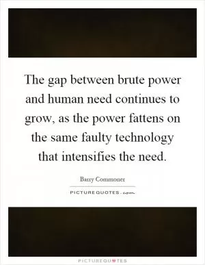 The gap between brute power and human need continues to grow, as the power fattens on the same faulty technology that intensifies the need Picture Quote #1