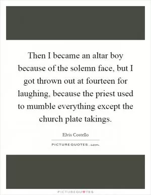 Then I became an altar boy because of the solemn face, but I got thrown out at fourteen for laughing, because the priest used to mumble everything except the church plate takings Picture Quote #1