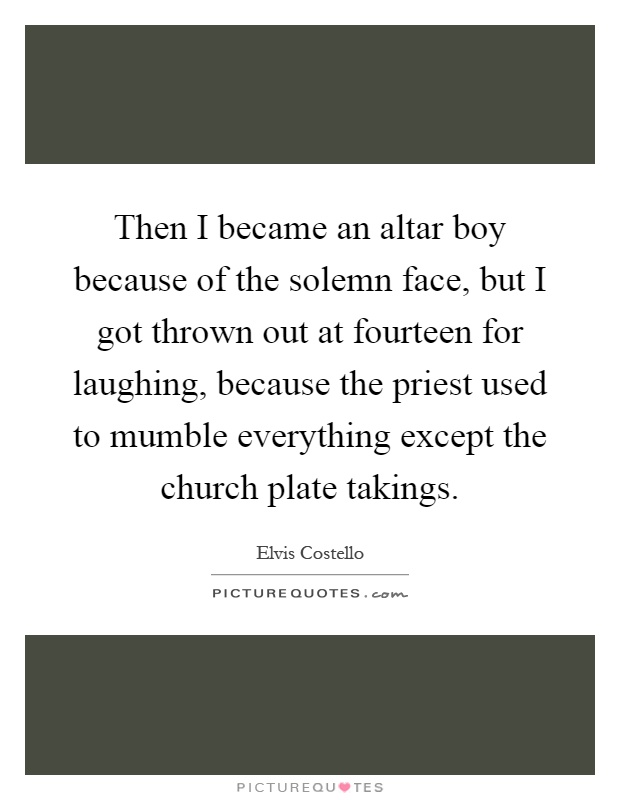 Then I became an altar boy because of the solemn face, but I got thrown out at fourteen for laughing, because the priest used to mumble everything except the church plate takings Picture Quote #1